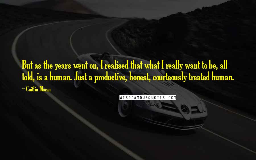 Caitlin Moran Quotes: But as the years went on, I realised that what I really want to be, all told, is a human. Just a productive, honest, courteously treated human.