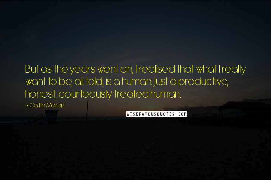 Caitlin Moran Quotes: But as the years went on, I realised that what I really want to be, all told, is a human. Just a productive, honest, courteously treated human.