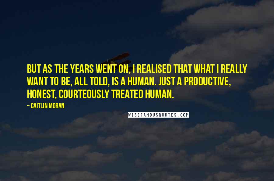 Caitlin Moran Quotes: But as the years went on, I realised that what I really want to be, all told, is a human. Just a productive, honest, courteously treated human.