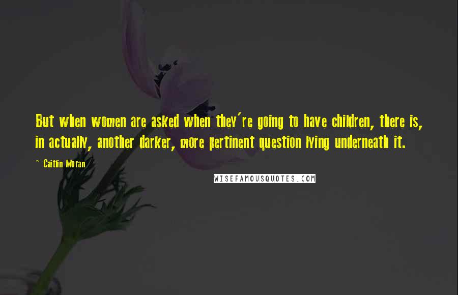 Caitlin Moran Quotes: But when women are asked when they're going to have children, there is, in actually, another darker, more pertinent question lying underneath it.