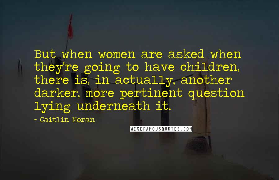 Caitlin Moran Quotes: But when women are asked when they're going to have children, there is, in actually, another darker, more pertinent question lying underneath it.