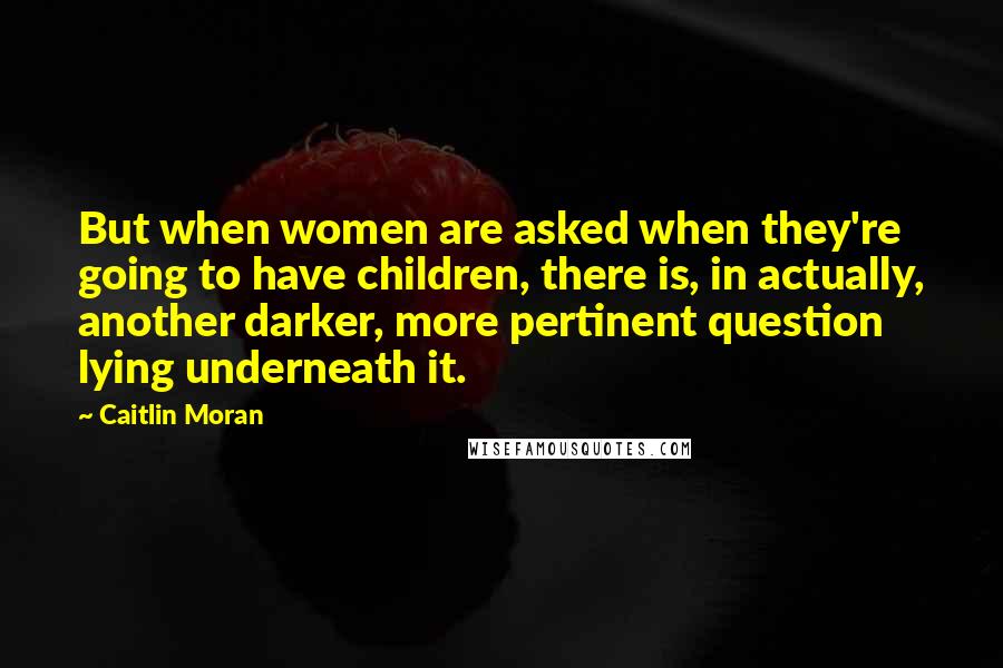 Caitlin Moran Quotes: But when women are asked when they're going to have children, there is, in actually, another darker, more pertinent question lying underneath it.