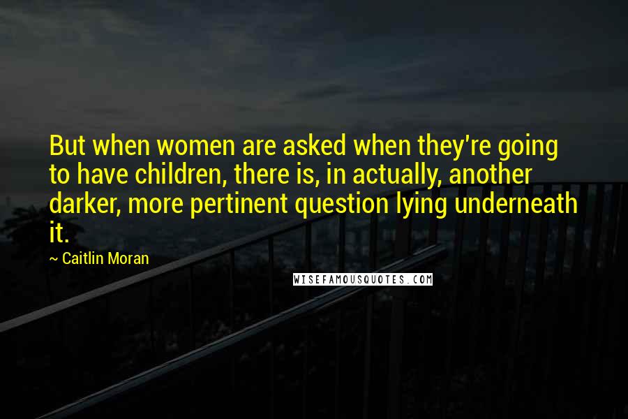 Caitlin Moran Quotes: But when women are asked when they're going to have children, there is, in actually, another darker, more pertinent question lying underneath it.