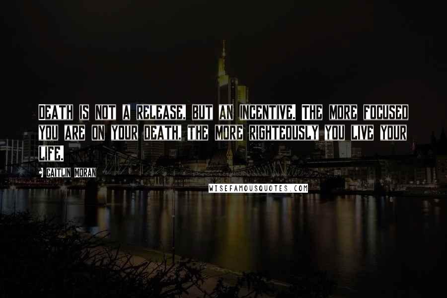 Caitlin Moran Quotes: Death is not a release, but an incentive. The more focused you are on your death, the more righteously you live your life.