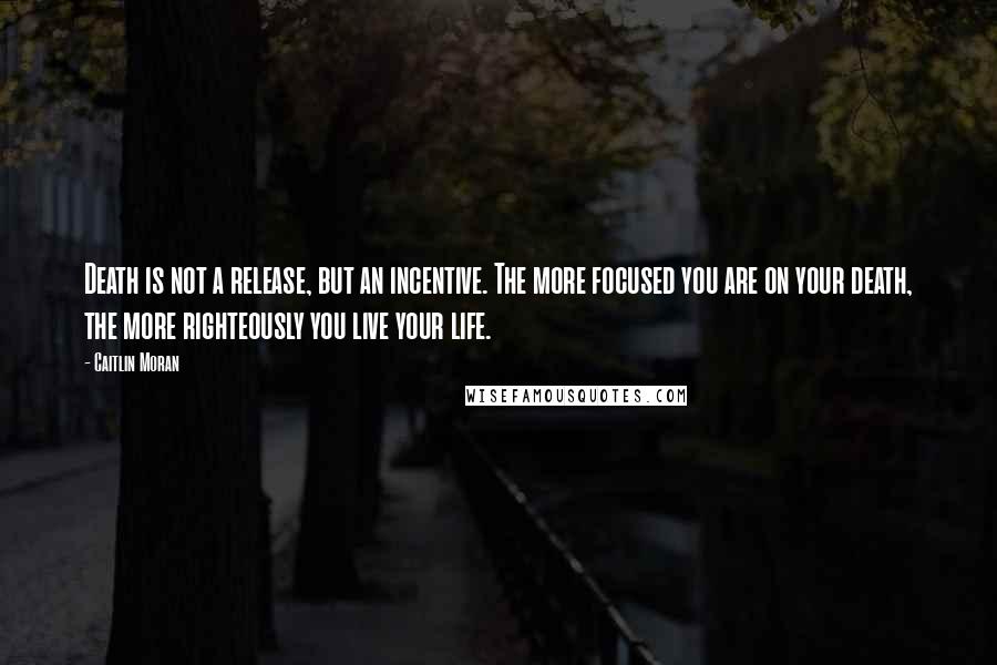 Caitlin Moran Quotes: Death is not a release, but an incentive. The more focused you are on your death, the more righteously you live your life.