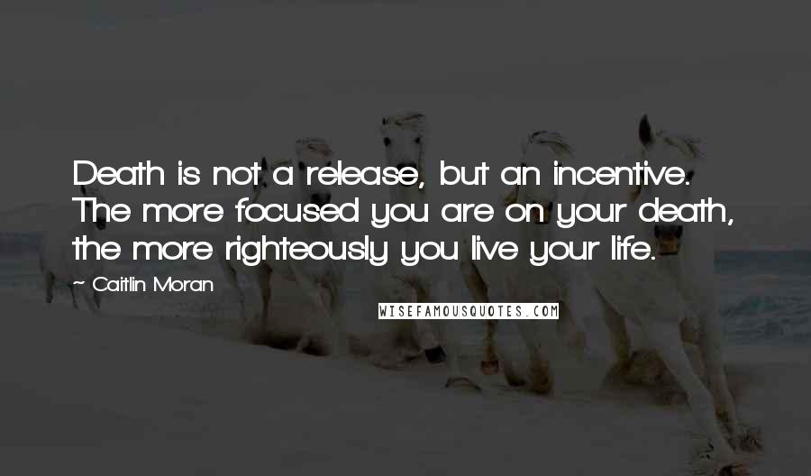 Caitlin Moran Quotes: Death is not a release, but an incentive. The more focused you are on your death, the more righteously you live your life.