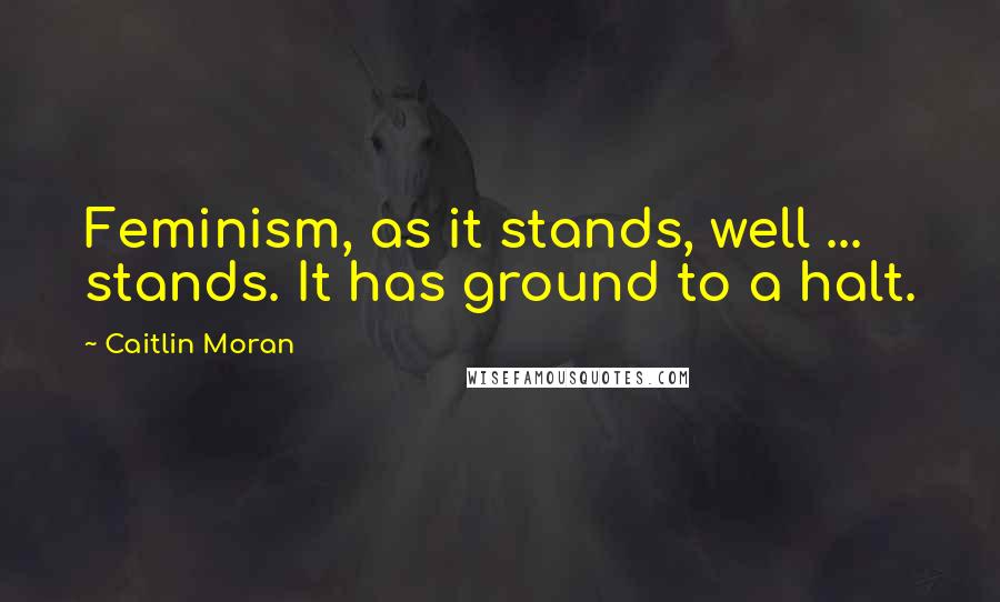 Caitlin Moran Quotes: Feminism, as it stands, well ... stands. It has ground to a halt.