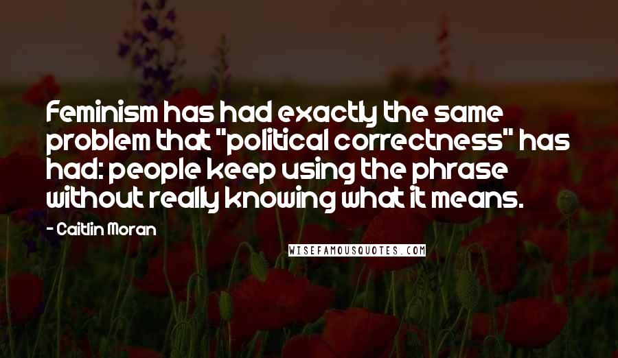 Caitlin Moran Quotes: Feminism has had exactly the same problem that "political correctness" has had: people keep using the phrase without really knowing what it means.