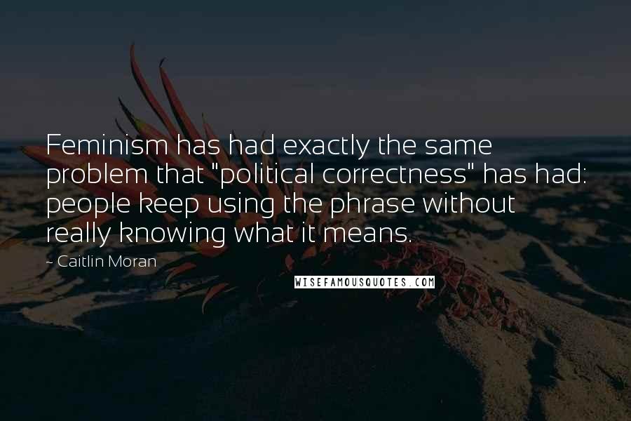 Caitlin Moran Quotes: Feminism has had exactly the same problem that "political correctness" has had: people keep using the phrase without really knowing what it means.