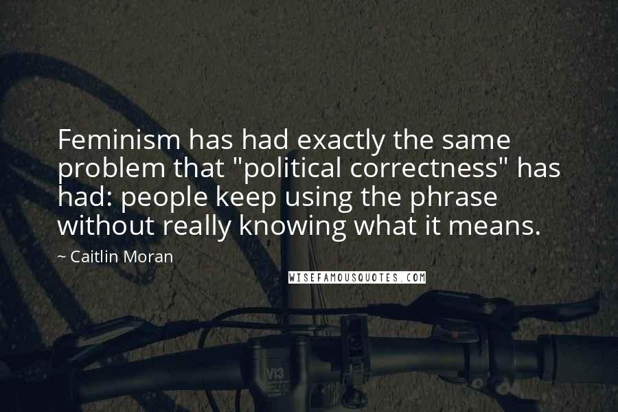 Caitlin Moran Quotes: Feminism has had exactly the same problem that "political correctness" has had: people keep using the phrase without really knowing what it means.