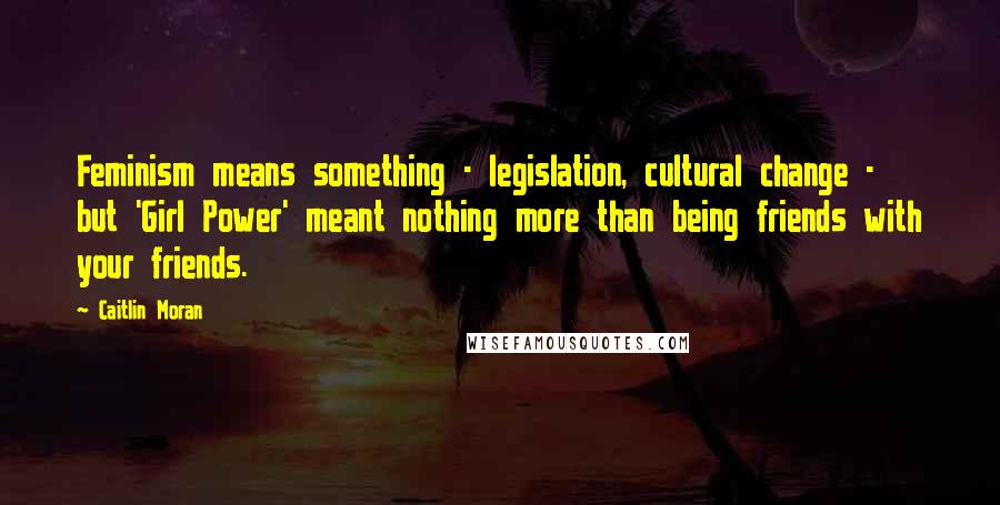 Caitlin Moran Quotes: Feminism means something - legislation, cultural change - but 'Girl Power' meant nothing more than being friends with your friends.