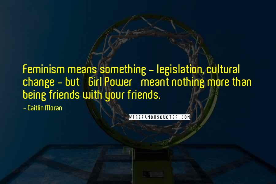 Caitlin Moran Quotes: Feminism means something - legislation, cultural change - but 'Girl Power' meant nothing more than being friends with your friends.