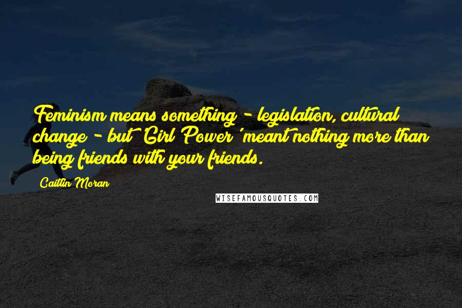 Caitlin Moran Quotes: Feminism means something - legislation, cultural change - but 'Girl Power' meant nothing more than being friends with your friends.