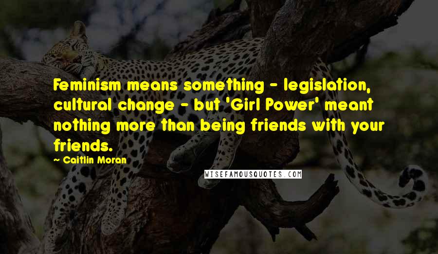 Caitlin Moran Quotes: Feminism means something - legislation, cultural change - but 'Girl Power' meant nothing more than being friends with your friends.