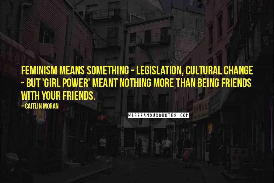 Caitlin Moran Quotes: Feminism means something - legislation, cultural change - but 'Girl Power' meant nothing more than being friends with your friends.