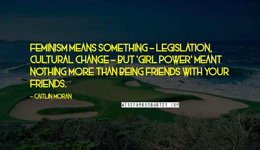 Caitlin Moran Quotes: Feminism means something - legislation, cultural change - but 'Girl Power' meant nothing more than being friends with your friends.