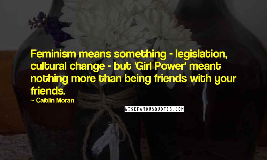 Caitlin Moran Quotes: Feminism means something - legislation, cultural change - but 'Girl Power' meant nothing more than being friends with your friends.