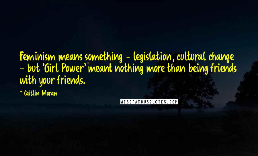 Caitlin Moran Quotes: Feminism means something - legislation, cultural change - but 'Girl Power' meant nothing more than being friends with your friends.