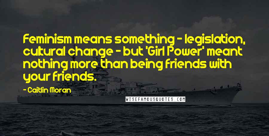 Caitlin Moran Quotes: Feminism means something - legislation, cultural change - but 'Girl Power' meant nothing more than being friends with your friends.