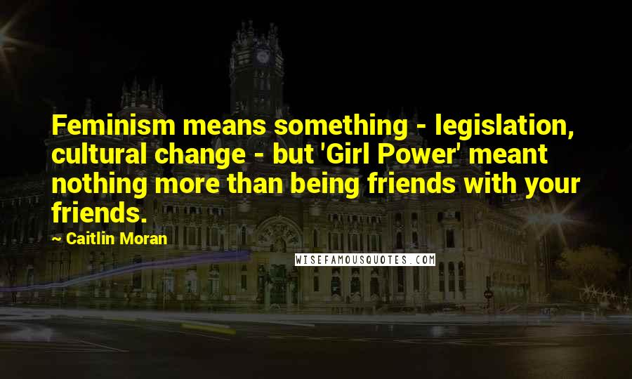Caitlin Moran Quotes: Feminism means something - legislation, cultural change - but 'Girl Power' meant nothing more than being friends with your friends.