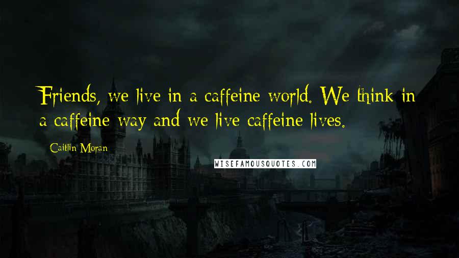 Caitlin Moran Quotes: Friends, we live in a caffeine world. We think in a caffeine way and we live caffeine lives.