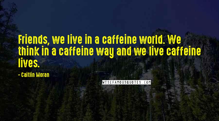 Caitlin Moran Quotes: Friends, we live in a caffeine world. We think in a caffeine way and we live caffeine lives.