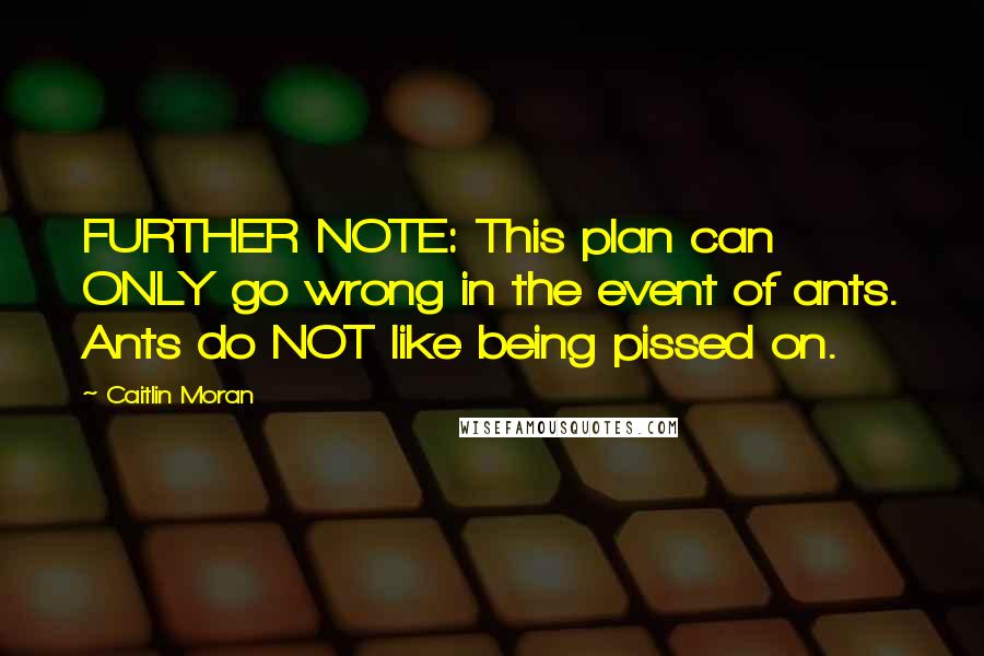 Caitlin Moran Quotes: FURTHER NOTE: This plan can ONLY go wrong in the event of ants. Ants do NOT like being pissed on.