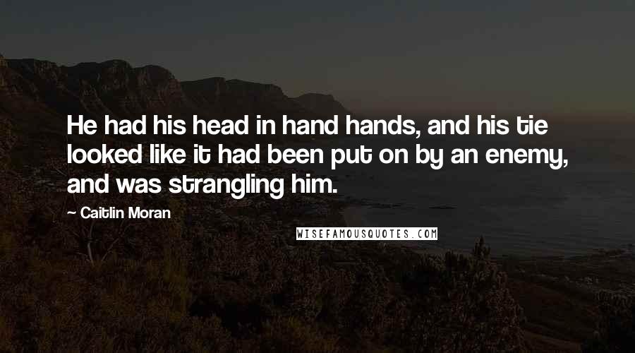 Caitlin Moran Quotes: He had his head in hand hands, and his tie looked like it had been put on by an enemy, and was strangling him.