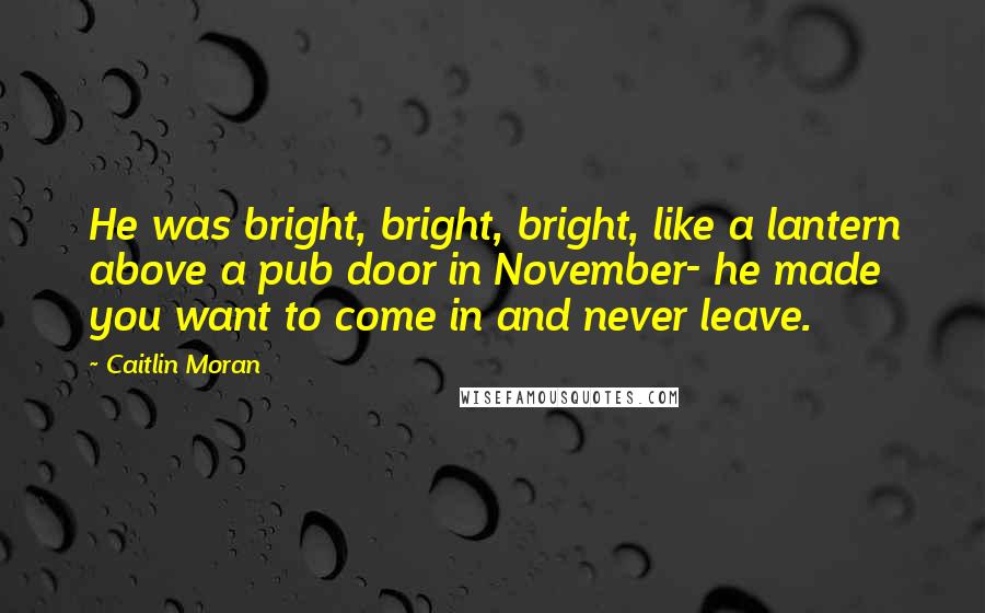 Caitlin Moran Quotes: He was bright, bright, bright, like a lantern above a pub door in November- he made you want to come in and never leave.