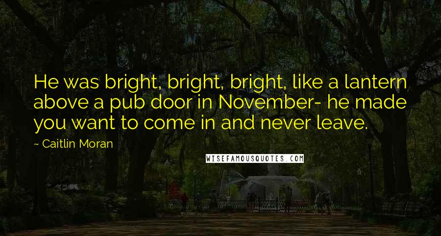 Caitlin Moran Quotes: He was bright, bright, bright, like a lantern above a pub door in November- he made you want to come in and never leave.