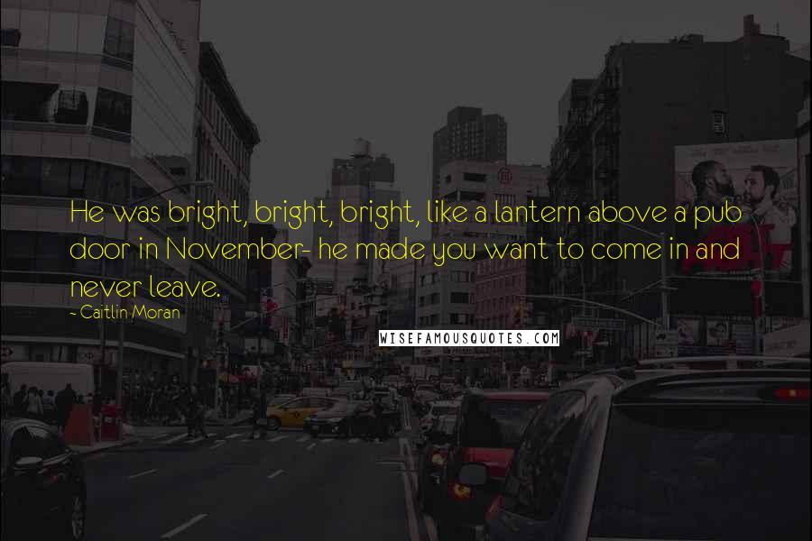 Caitlin Moran Quotes: He was bright, bright, bright, like a lantern above a pub door in November- he made you want to come in and never leave.