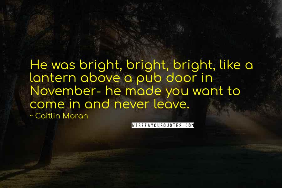 Caitlin Moran Quotes: He was bright, bright, bright, like a lantern above a pub door in November- he made you want to come in and never leave.