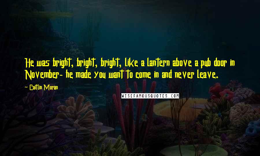 Caitlin Moran Quotes: He was bright, bright, bright, like a lantern above a pub door in November- he made you want to come in and never leave.