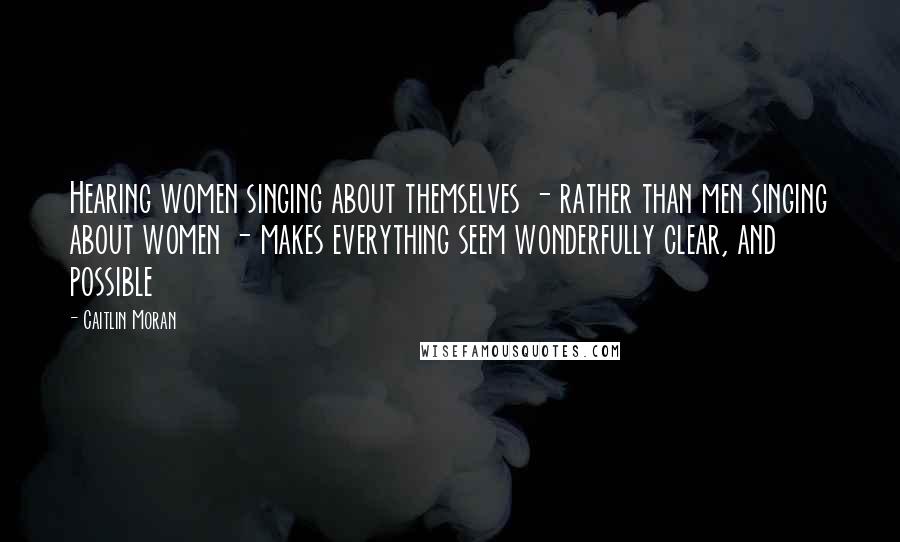 Caitlin Moran Quotes: Hearing women singing about themselves - rather than men singing about women - makes everything seem wonderfully clear, and possible
