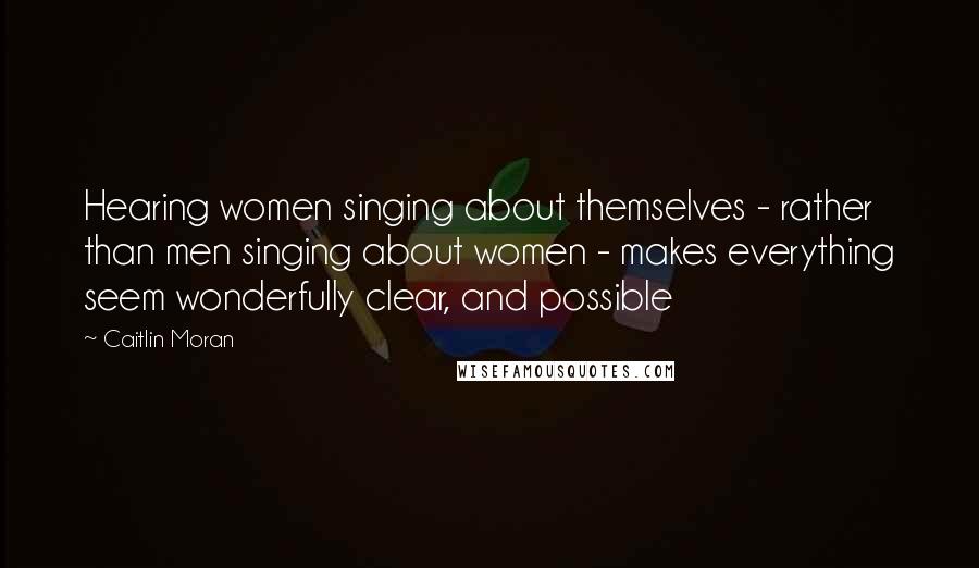 Caitlin Moran Quotes: Hearing women singing about themselves - rather than men singing about women - makes everything seem wonderfully clear, and possible