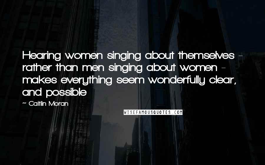 Caitlin Moran Quotes: Hearing women singing about themselves - rather than men singing about women - makes everything seem wonderfully clear, and possible