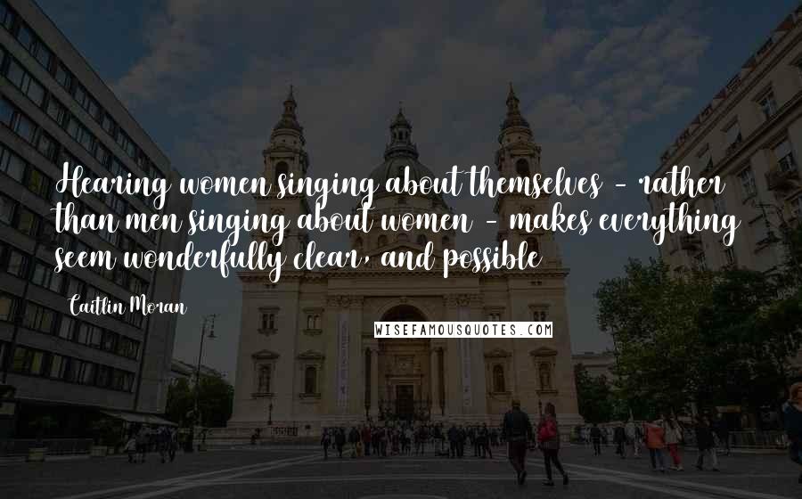 Caitlin Moran Quotes: Hearing women singing about themselves - rather than men singing about women - makes everything seem wonderfully clear, and possible