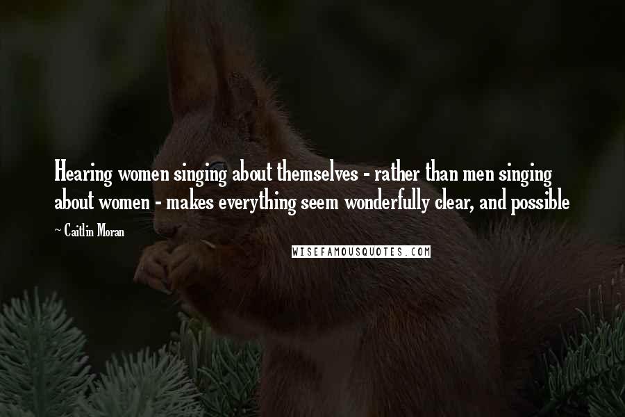 Caitlin Moran Quotes: Hearing women singing about themselves - rather than men singing about women - makes everything seem wonderfully clear, and possible