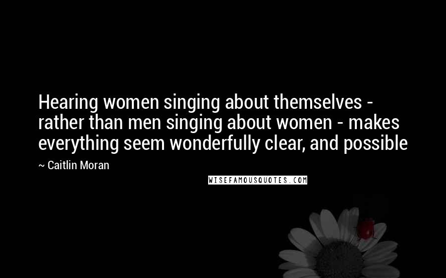 Caitlin Moran Quotes: Hearing women singing about themselves - rather than men singing about women - makes everything seem wonderfully clear, and possible
