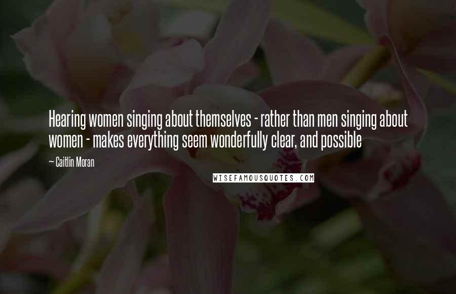Caitlin Moran Quotes: Hearing women singing about themselves - rather than men singing about women - makes everything seem wonderfully clear, and possible