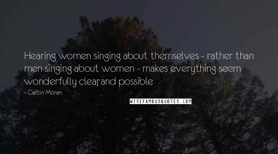 Caitlin Moran Quotes: Hearing women singing about themselves - rather than men singing about women - makes everything seem wonderfully clear, and possible