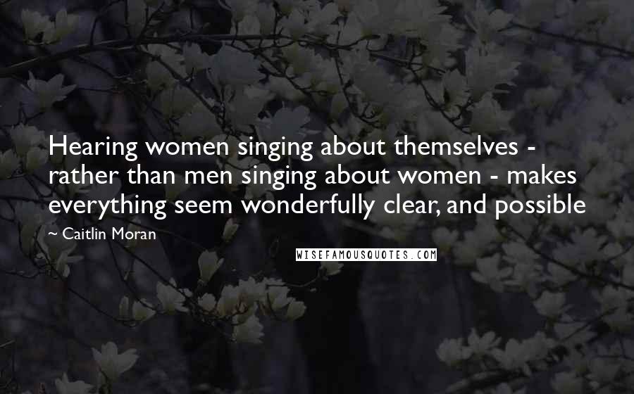 Caitlin Moran Quotes: Hearing women singing about themselves - rather than men singing about women - makes everything seem wonderfully clear, and possible