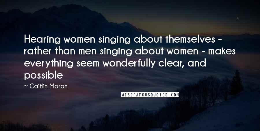 Caitlin Moran Quotes: Hearing women singing about themselves - rather than men singing about women - makes everything seem wonderfully clear, and possible
