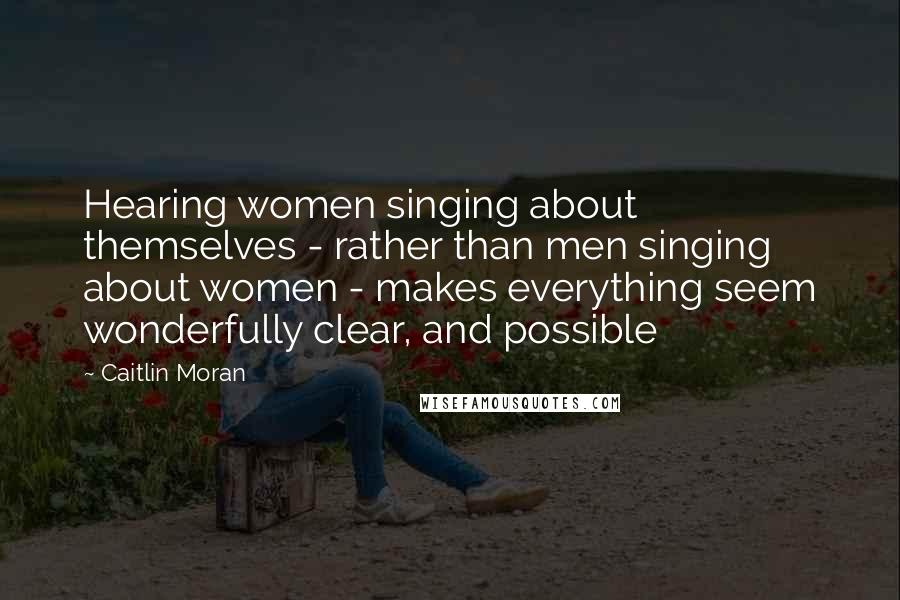 Caitlin Moran Quotes: Hearing women singing about themselves - rather than men singing about women - makes everything seem wonderfully clear, and possible