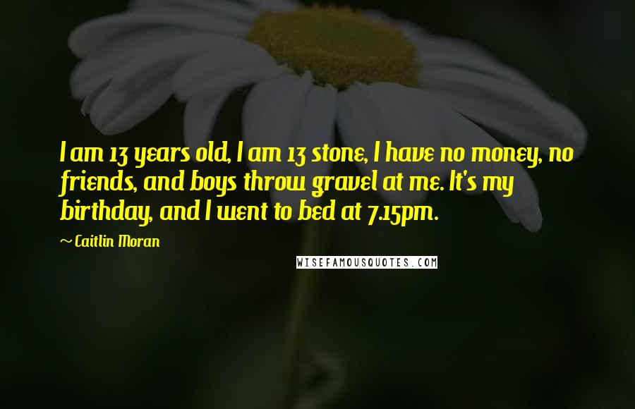 Caitlin Moran Quotes: I am 13 years old, I am 13 stone, I have no money, no friends, and boys throw gravel at me. It's my birthday, and I went to bed at 7.15pm.