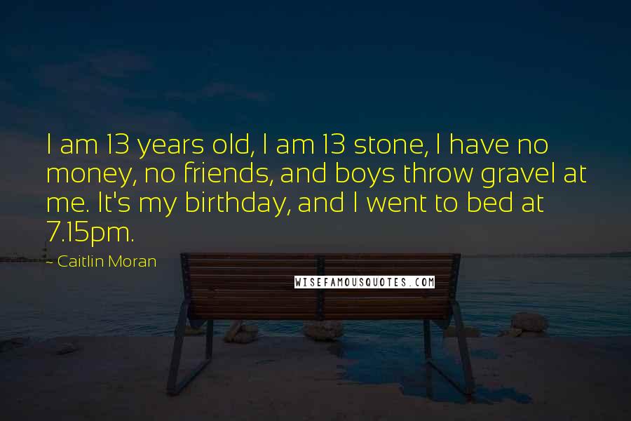 Caitlin Moran Quotes: I am 13 years old, I am 13 stone, I have no money, no friends, and boys throw gravel at me. It's my birthday, and I went to bed at 7.15pm.