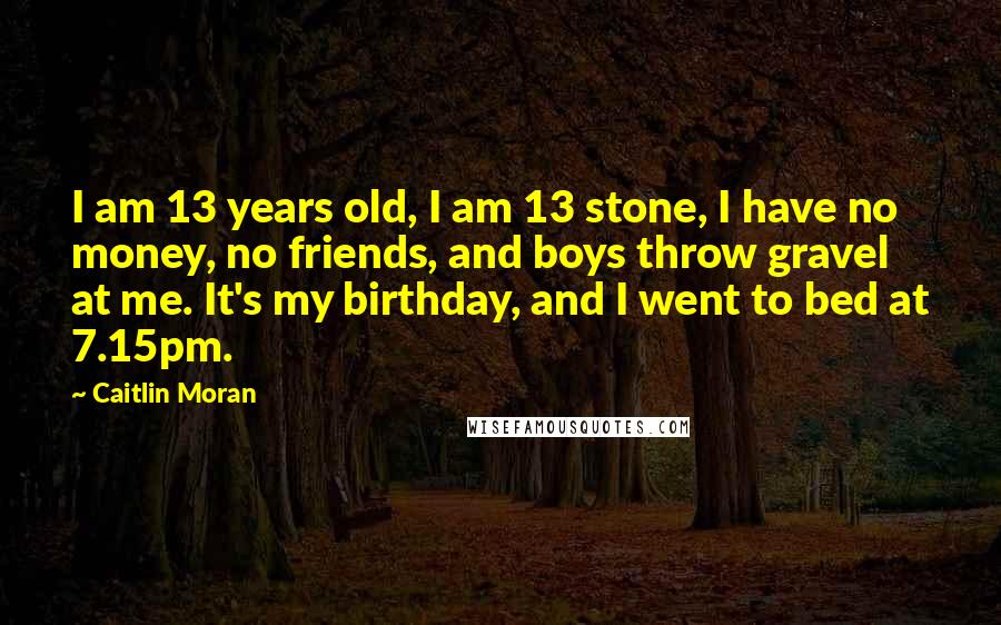 Caitlin Moran Quotes: I am 13 years old, I am 13 stone, I have no money, no friends, and boys throw gravel at me. It's my birthday, and I went to bed at 7.15pm.