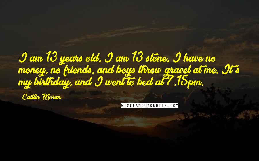 Caitlin Moran Quotes: I am 13 years old, I am 13 stone, I have no money, no friends, and boys throw gravel at me. It's my birthday, and I went to bed at 7.15pm.