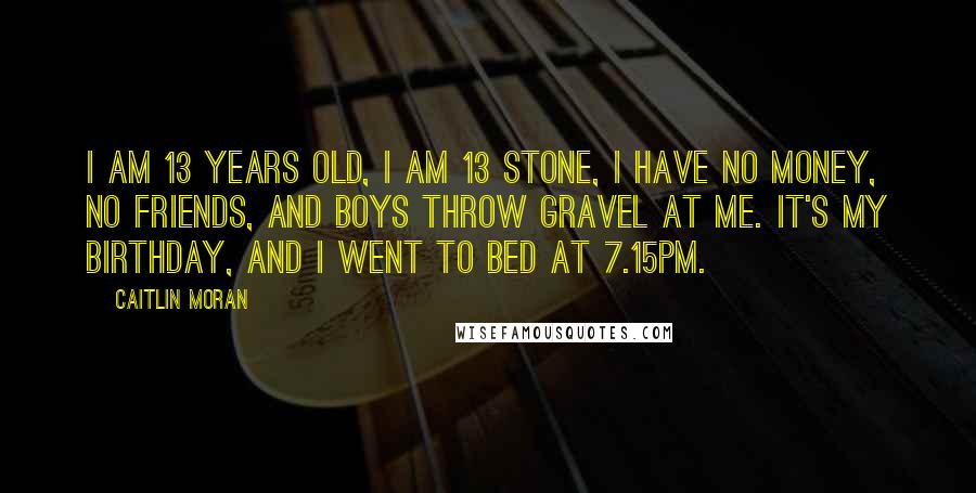 Caitlin Moran Quotes: I am 13 years old, I am 13 stone, I have no money, no friends, and boys throw gravel at me. It's my birthday, and I went to bed at 7.15pm.