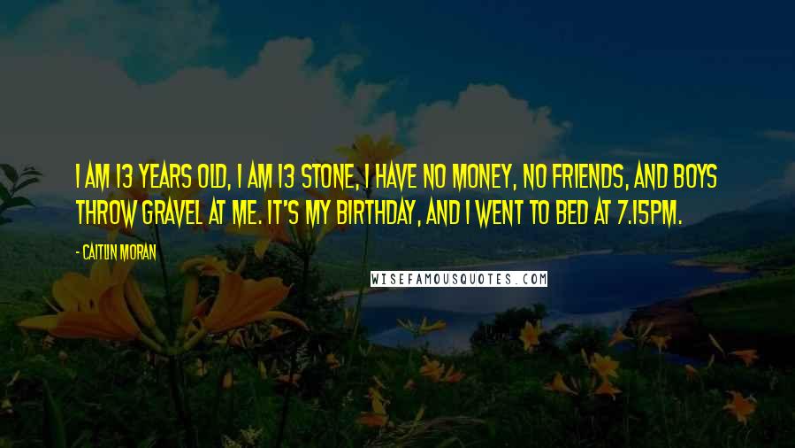 Caitlin Moran Quotes: I am 13 years old, I am 13 stone, I have no money, no friends, and boys throw gravel at me. It's my birthday, and I went to bed at 7.15pm.